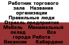 Работник торгового зала › Название организации ­ Правильные люди › Отрасль предприятия ­ Мебель › Минимальный оклад ­ 24 000 - Все города Работа » Вакансии   . Кабардино-Балкарская респ.